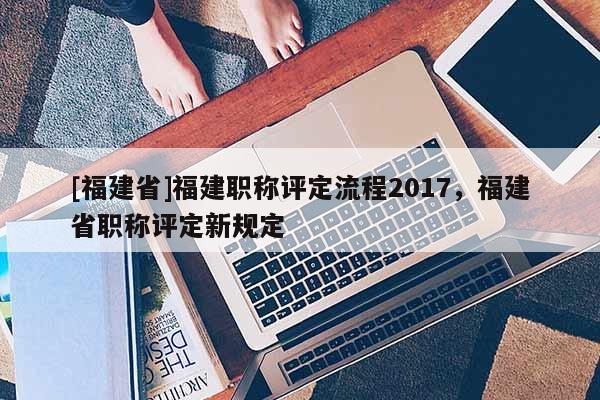 [福建省]福建職稱評(píng)定流程2017，福建省職稱評(píng)定新規(guī)定