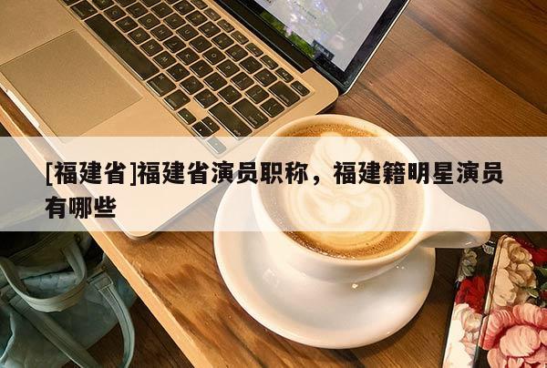 [福建省]福建省演員職稱，福建籍明星演員有哪些