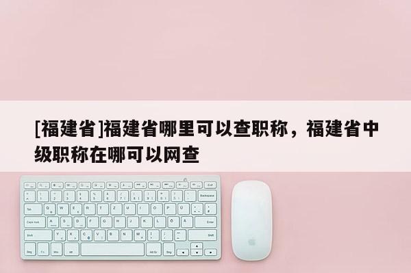 [福建省]福建省哪里可以查職稱(chēng)，福建省中級(jí)職稱(chēng)在哪可以網(wǎng)查