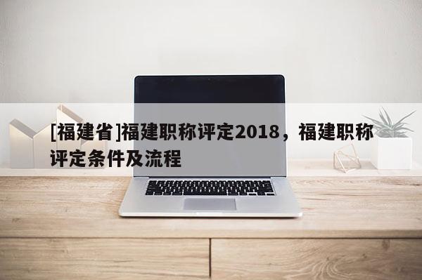 [福建省]福建職稱評定2018，福建職稱評定條件及流程