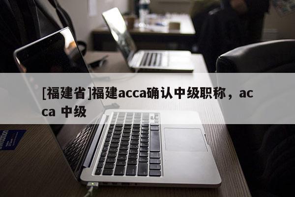 [福建省]福建acca確認(rèn)中級(jí)職稱，acca 中級(jí)