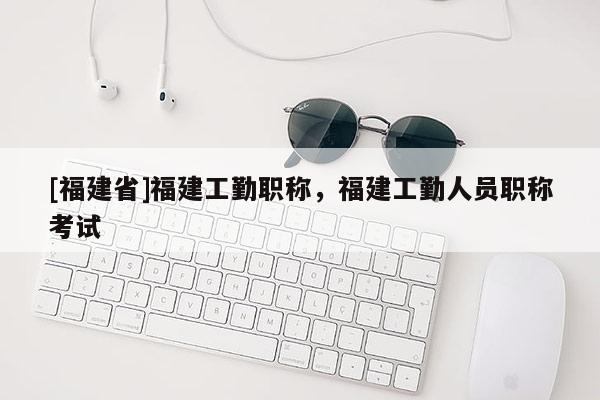 [福建省]福建工勤職稱，福建工勤人員職稱考試