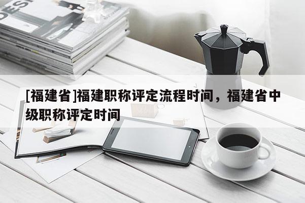[福建省]福建職稱評(píng)定流程時(shí)間，福建省中級(jí)職稱評(píng)定時(shí)間