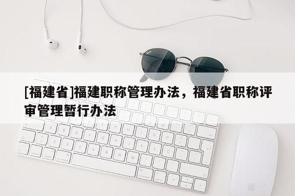 [福建省]福建職稱管理辦法，福建省職稱評(píng)審管理暫行辦法