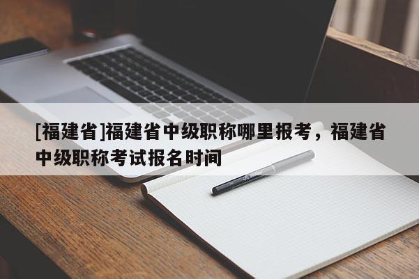 [福建省]福建省中級職稱哪里報考，福建省中級職稱考試報名時間
