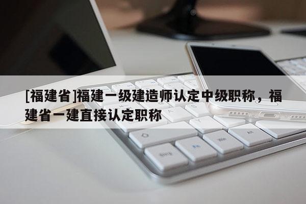 [福建省]福建一級(jí)建造師認(rèn)定中級(jí)職稱(chēng)，福建省一建直接認(rèn)定職稱(chēng)