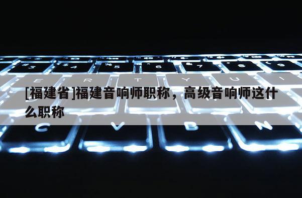 [福建省]福建音響師職稱(chēng)，高級(jí)音響師這什么職稱(chēng)