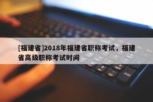 [福建省]2018年福建省職稱考試，福建省高級職稱考試時間