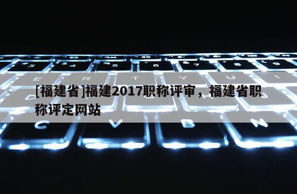 [福建省]福建2017職稱評審，福建省職稱評定網(wǎng)站
