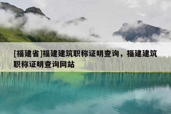 [福建省]福建建筑職稱證明查詢，福建建筑職稱證明查詢網(wǎng)站