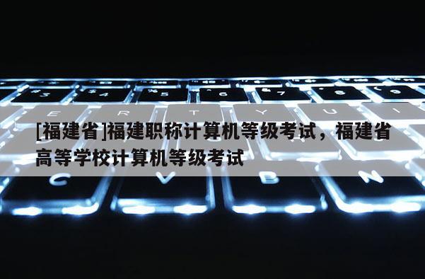 [福建省]福建職稱計(jì)算機(jī)等級(jí)考試，福建省高等學(xué)校計(jì)算機(jī)等級(jí)考試
