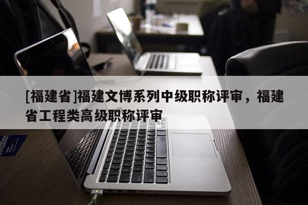 [福建省]福建文博系列中級(jí)職稱(chēng)評(píng)審，福建省工程類(lèi)高級(jí)職稱(chēng)評(píng)審