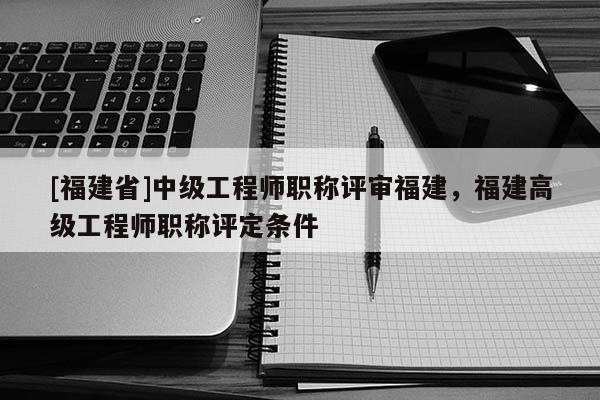 [福建省]中級工程師職稱評審福建，福建高級工程師職稱評定條件