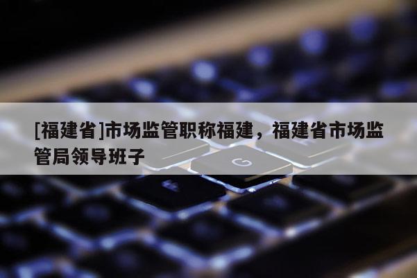 [福建省]市場監(jiān)管職稱福建，福建省市場監(jiān)管局領(lǐng)導(dǎo)班子