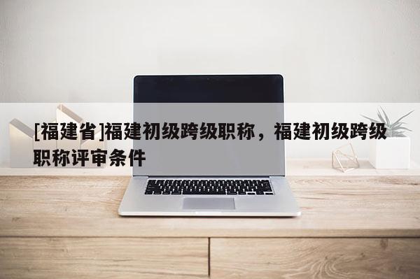 [福建省]福建初級(jí)跨級(jí)職稱，福建初級(jí)跨級(jí)職稱評(píng)審條件