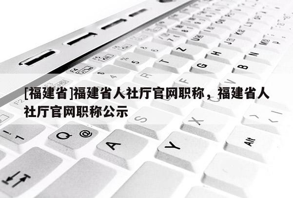 [福建省]福建省人社廳官網(wǎng)職稱，福建省人社廳官網(wǎng)職稱公示