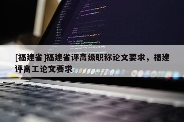 [福建省]福建省評(píng)高級(jí)職稱論文要求，福建評(píng)高工論文要求