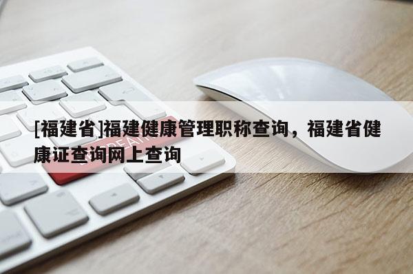 [福建省]福建健康管理職稱查詢，福建省健康證查詢網(wǎng)上查詢