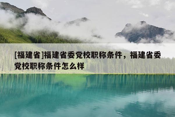 [福建省]福建省委黨校職稱條件，福建省委黨校職稱條件怎么樣