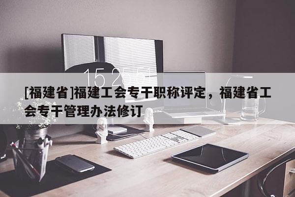 [福建省]福建工會專干職稱評定，福建省工會專干管理辦法修訂