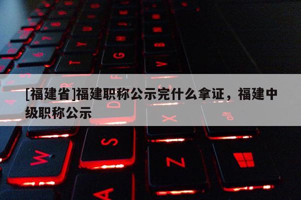 [福建省]福建職稱公示完什么拿證，福建中級(jí)職稱公示