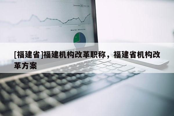 [福建省]福建機(jī)構(gòu)改革職稱，福建省機(jī)構(gòu)改革方案