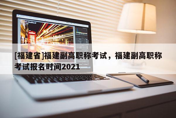 [福建省]福建副高職稱考試，福建副高職稱考試報(bào)名時(shí)間2021