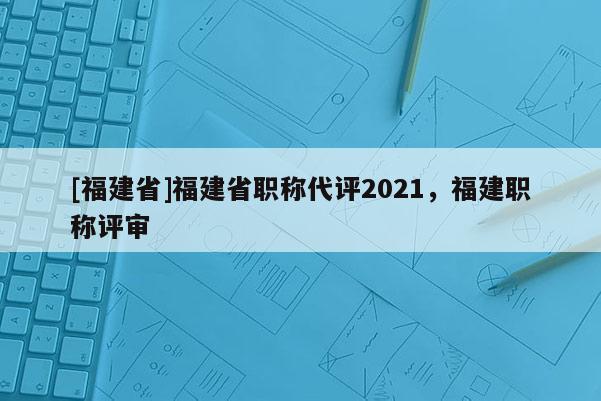 [福建省]福建省職稱代評2021，福建職稱評審