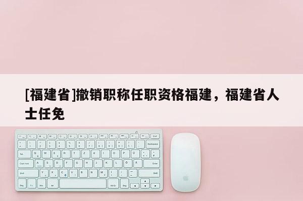 [福建省]撤銷職稱任職資格福建，福建省人士任免