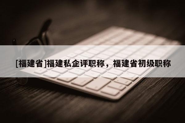 [福建省]福建私企評職稱，福建省初級職稱