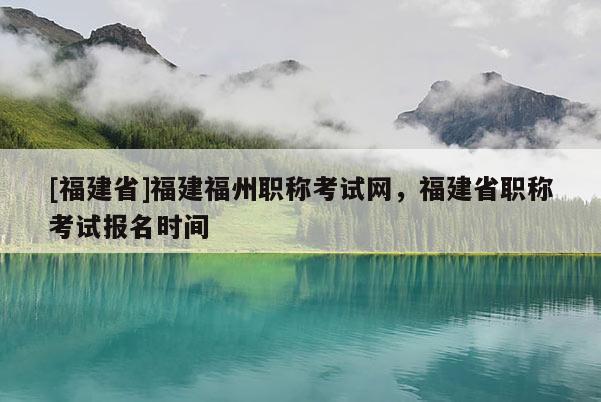 [福建省]福建福州職稱(chēng)考試網(wǎng)，福建省職稱(chēng)考試報(bào)名時(shí)間