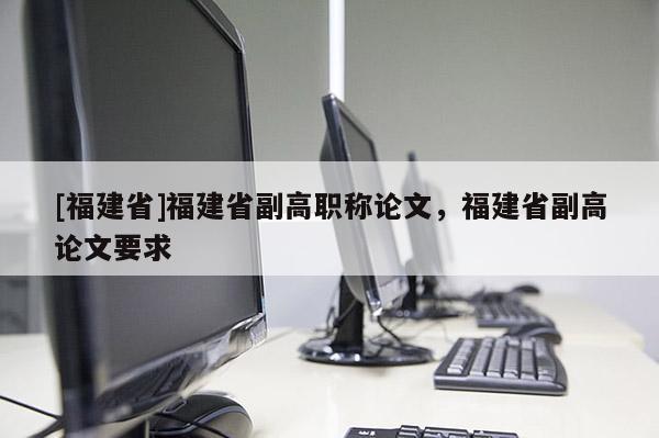 [福建省]福建省副高職稱論文，福建省副高論文要求