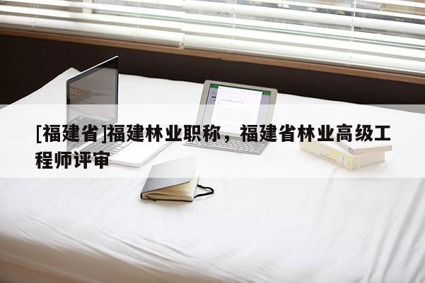 [福建省]福建林業(yè)職稱，福建省林業(yè)高級工程師評審