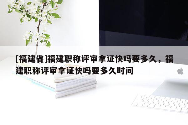 [福建省]福建職稱評(píng)審拿證快嗎要多久，福建職稱評(píng)審拿證快嗎要多久時(shí)間