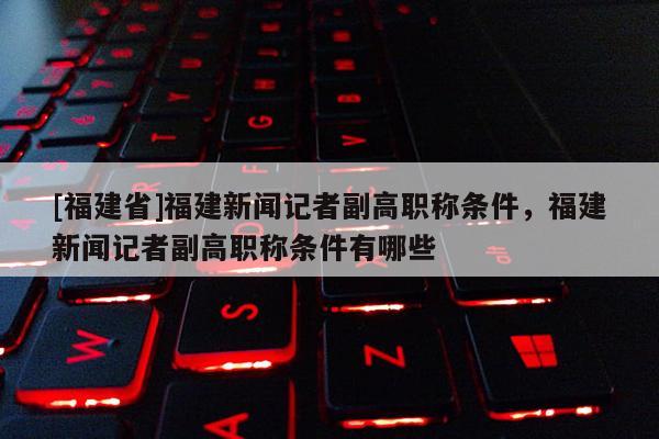 [福建省]福建新聞?dòng)浾吒备呗毞Q條件，福建新聞?dòng)浾吒备呗毞Q條件有哪些