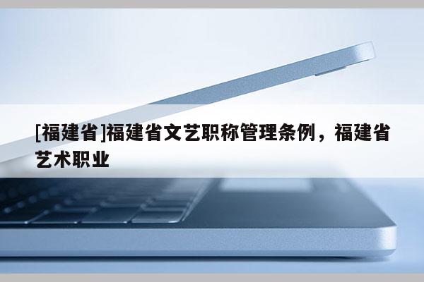 [福建省]福建省文藝職稱管理?xiàng)l例，福建省藝術(shù)職業(yè)