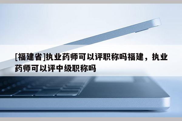 [福建省]執(zhí)業(yè)藥師可以評(píng)職稱嗎福建，執(zhí)業(yè)藥師可以評(píng)中級(jí)職稱嗎
