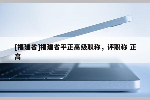 [福建省]福建省平正高級(jí)職稱，評(píng)職稱 正高