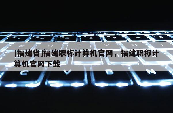 [福建省]福建職稱計(jì)算機(jī)官網(wǎng)，福建職稱計(jì)算機(jī)官網(wǎng)下載