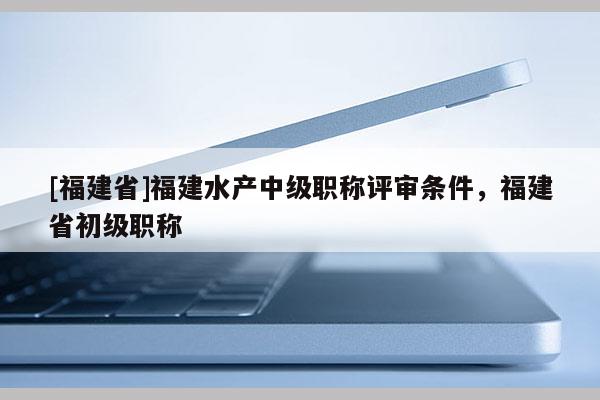 [福建省]福建水產(chǎn)中級(jí)職稱評(píng)審條件，福建省初級(jí)職稱