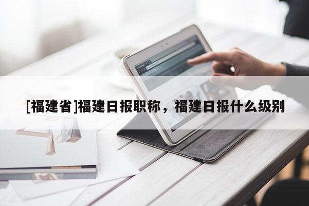 [福建省]福建日報(bào)職稱，福建日報(bào)什么級別