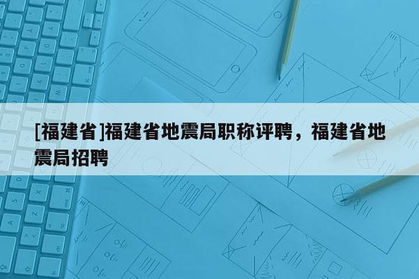 [福建省]福建省地震局職稱評聘，福建省地震局招聘