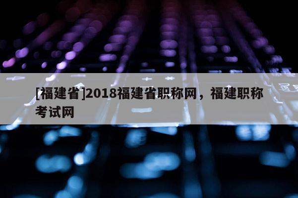 [福建省]2018福建省職稱網(wǎng)，福建職稱考試網(wǎng)