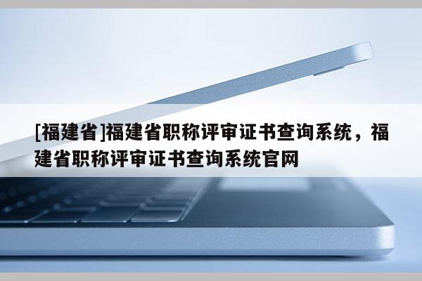 [福建省]福建省職稱評(píng)審證書(shū)查詢系統(tǒng)，福建省職稱評(píng)審證書(shū)查詢系統(tǒng)官網(wǎng)