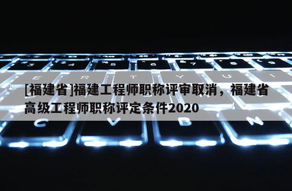 [福建省]福建工程師職稱評審取消，福建省高級工程師職稱評定條件2020