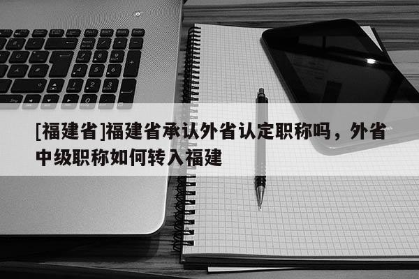 [福建省]福建省承認(rèn)外省認(rèn)定職稱嗎，外省中級職稱如何轉(zhuǎn)入福建