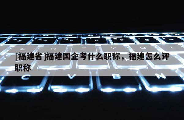 [福建省]福建國(guó)企考什么職稱(chēng)，福建怎么評(píng)職稱(chēng)