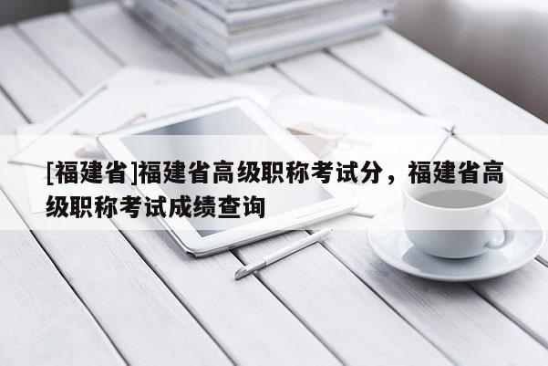 [福建省]福建省高級職稱考試分，福建省高級職稱考試成績查詢