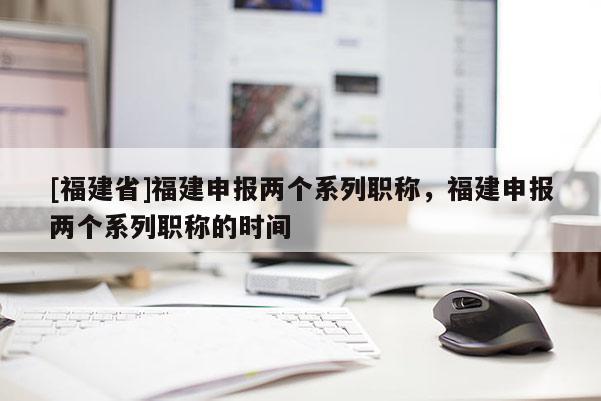 [福建省]福建申報(bào)兩個(gè)系列職稱，福建申報(bào)兩個(gè)系列職稱的時(shí)間