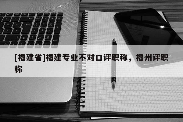[福建省]福建專業(yè)不對口評職稱，福州評職稱